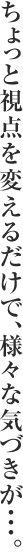 ちょっと視点を変えるだけで、様々な気づきが・・・。